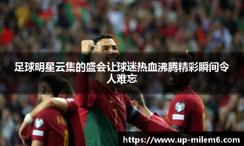足球明星云集的盛会让球迷热血沸腾精彩瞬间令人难忘